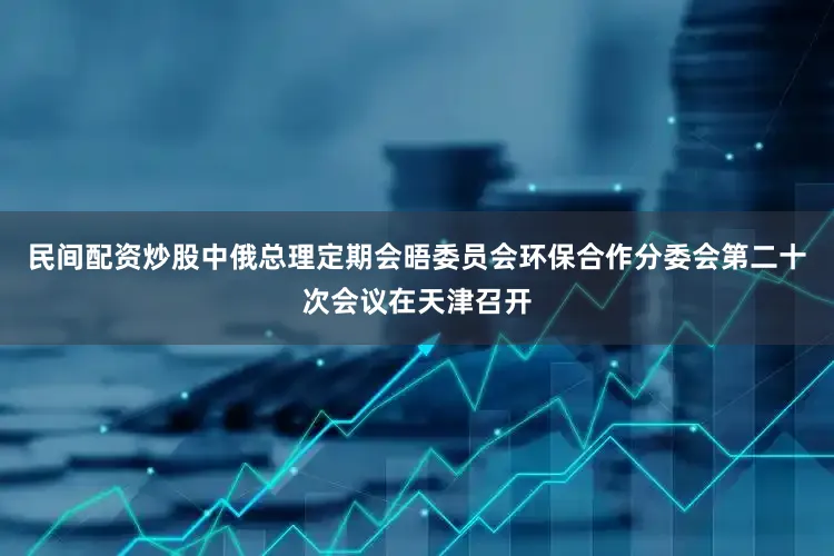 民间配资炒股中俄总理定期会晤委员会环保合作分委会第二十次会议在天津召开
