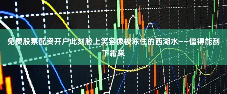免费股票配资开户此刻脸上笑容像被冻住的西湖水——僵得能刮下霜来