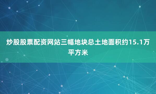 炒股股票配资网站三幅地块总土地面积约15.1万平方米
