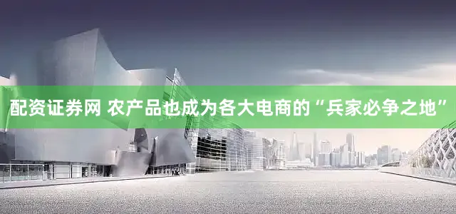 配资证券网 农产品也成为各大电商的“兵家必争之地”