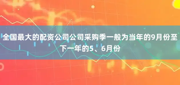 全国最大的配资公司公司采购季一般为当年的9月份至下一年的5、6月份
