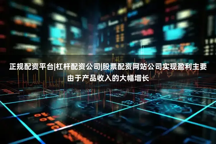 正规配资平台|杠杆配资公司|股票配资网站公司实现盈利主要由于产品收入的大幅增长