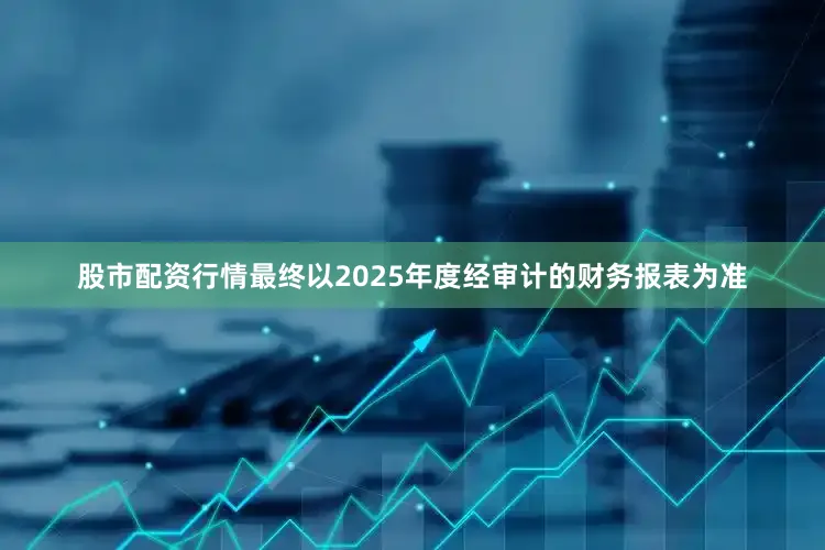 股市配资行情最终以2025年度经审计的财务报表为准