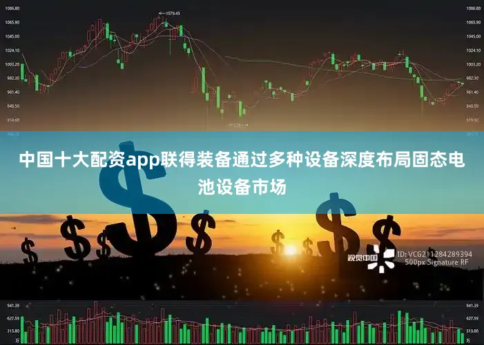 中国十大配资app联得装备通过多种设备深度布局固态电池设备市场
