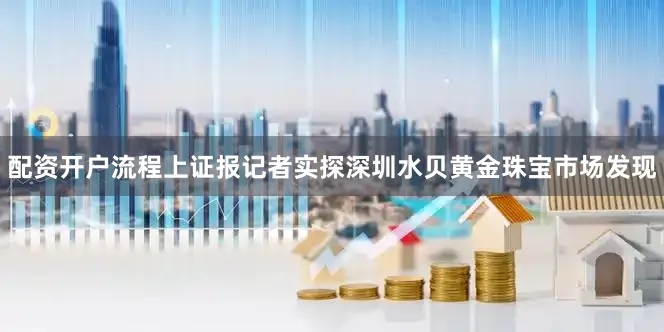 配资开户流程上证报记者实探深圳水贝黄金珠宝市场发现