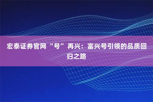 宏泰证券官网 “号” 再兴：富兴号引领的品质回归之路