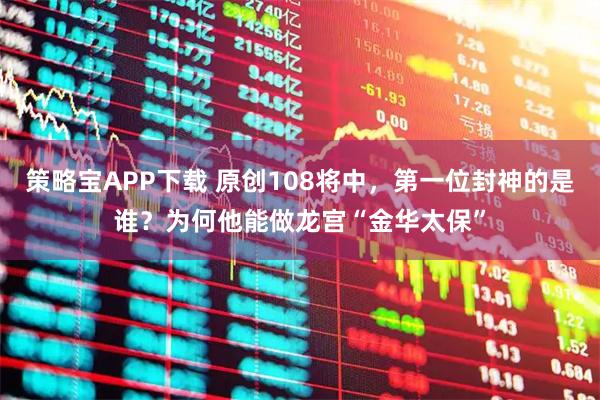 策略宝APP下载 原创108将中，第一位封神的是谁？为何他能做龙宫“金华太保”