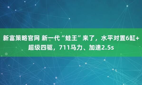 新富策略官网 新一代“蛙王”来了，水平对置6缸+超级四驱，711马力、加速2.5s
