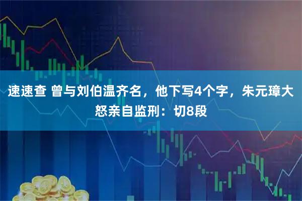 速速查 曾与刘伯温齐名，他下写4个字，朱元璋大怒亲自监刑：切8段
