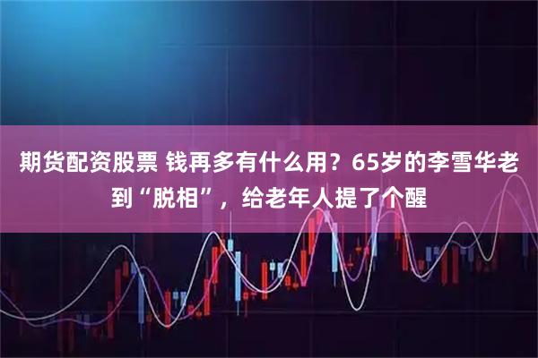 期货配资股票 钱再多有什么用？65岁的李雪华老到“脱相”，给老年人提了个醒