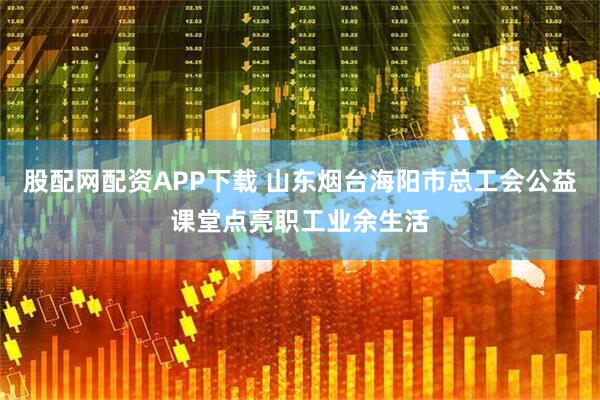 股配网配资APP下载 山东烟台海阳市总工会公益课堂点亮职工业余生活