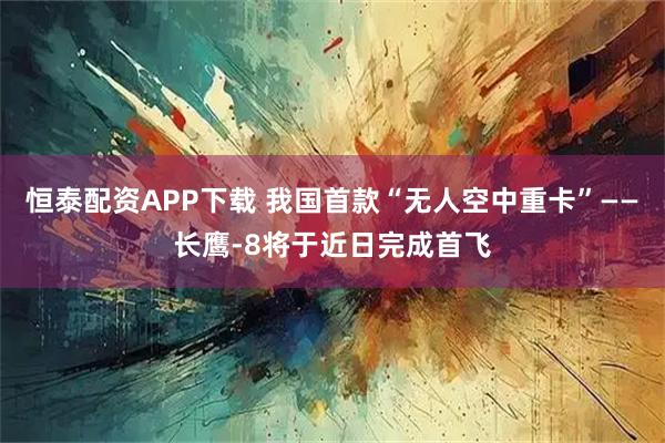 恒泰配资APP下载 我国首款“无人空中重卡”——长鹰-8将于近日完成首飞