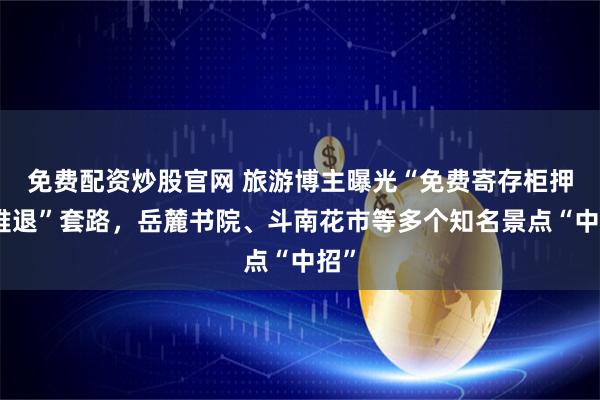 免费配资炒股官网 旅游博主曝光“免费寄存柜押金难退”套路，岳麓书院、斗南花市等多个知名景点“中招”