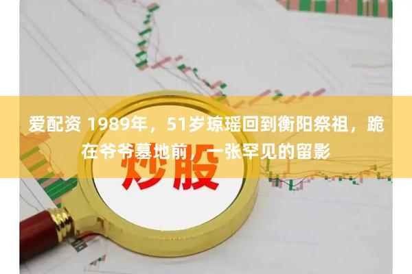 爱配资 1989年，51岁琼瑶回到衡阳祭祖，跪在爷爷墓地前，一张罕见的留影