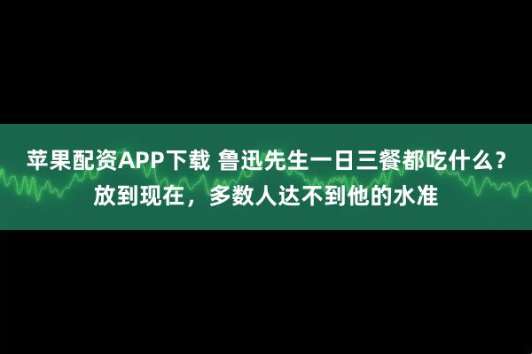 苹果配资APP下载 鲁迅先生一日三餐都吃什么？放到现在，多数人达不到他的水准