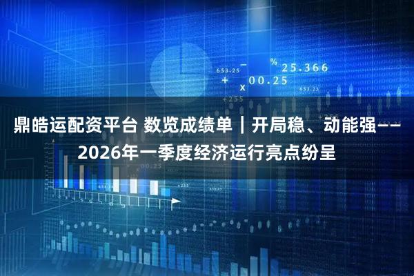 鼎皓运配资平台 数览成绩单｜开局稳、动能强——2026年一季度经济运行亮点纷呈