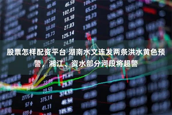 股票怎样配资平台 湖南水文连发两条洪水黄色预警，湘江、资水部分河段将超警