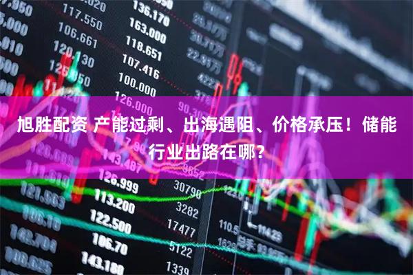 旭胜配资 产能过剩、出海遇阻、价格承压！储能行业出路在哪？