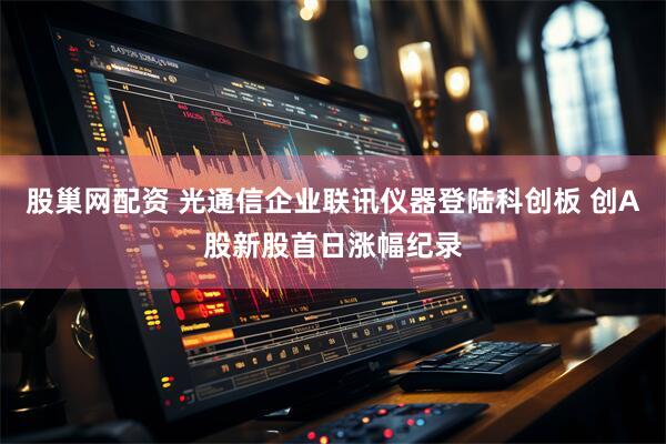 股巢网配资 光通信企业联讯仪器登陆科创板 创A股新股首日涨幅纪录