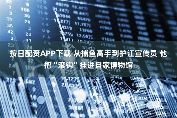 按日配资APP下载 从捕鱼高手到护江宣传员 他把“滚钩”挂进自家博物馆
