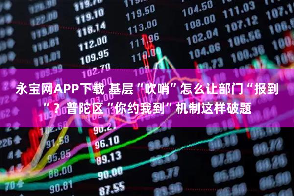 永宝网APP下载 基层“吹哨”怎么让部门“报到”？普陀区“你约我到”机制这样破题