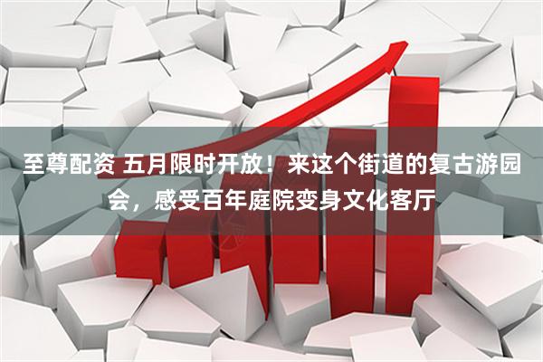 至尊配资 五月限时开放！来这个街道的复古游园会，感受百年庭院变身文化客厅