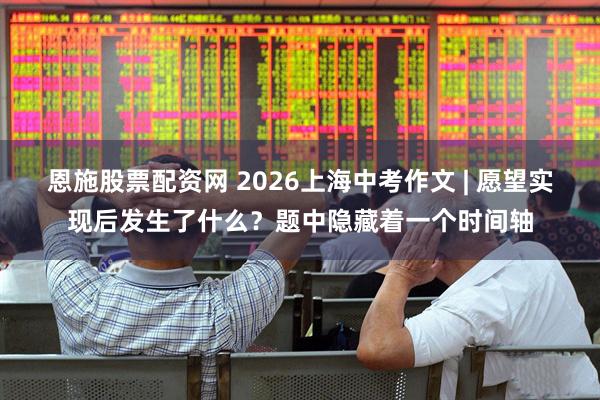 恩施股票配资网 2026上海中考作文 | 愿望实现后发生了什么？题中隐藏着一个时间轴