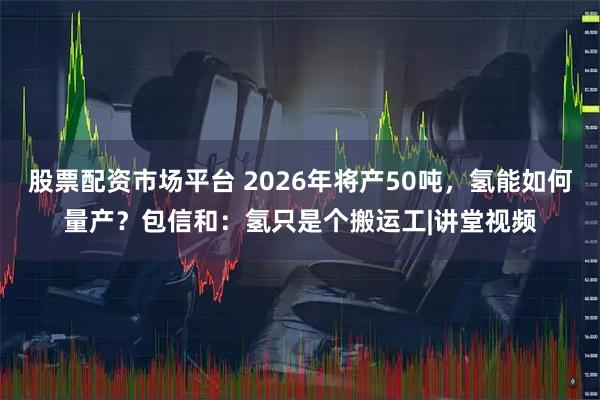 股票配资市场平台 2026年将产50吨，氢能如何量产？包信和：氢只是个搬运工|讲堂视频