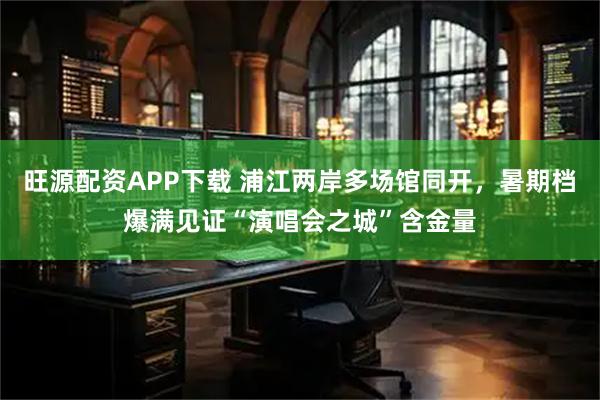 旺源配资APP下载 浦江两岸多场馆同开，暑期档爆满见证“演唱会之城”含金量