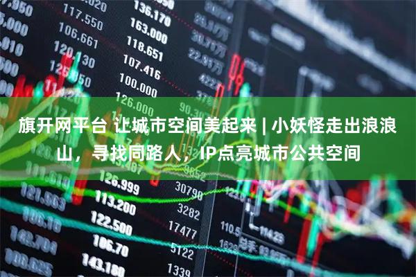 旗开网平台 让城市空间美起来 | 小妖怪走出浪浪山，寻找同路人，IP点亮城市公共空间