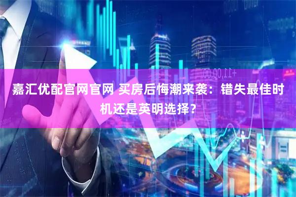 嘉汇优配官网官网 买房后悔潮来袭：错失最佳时机还是英明选择？